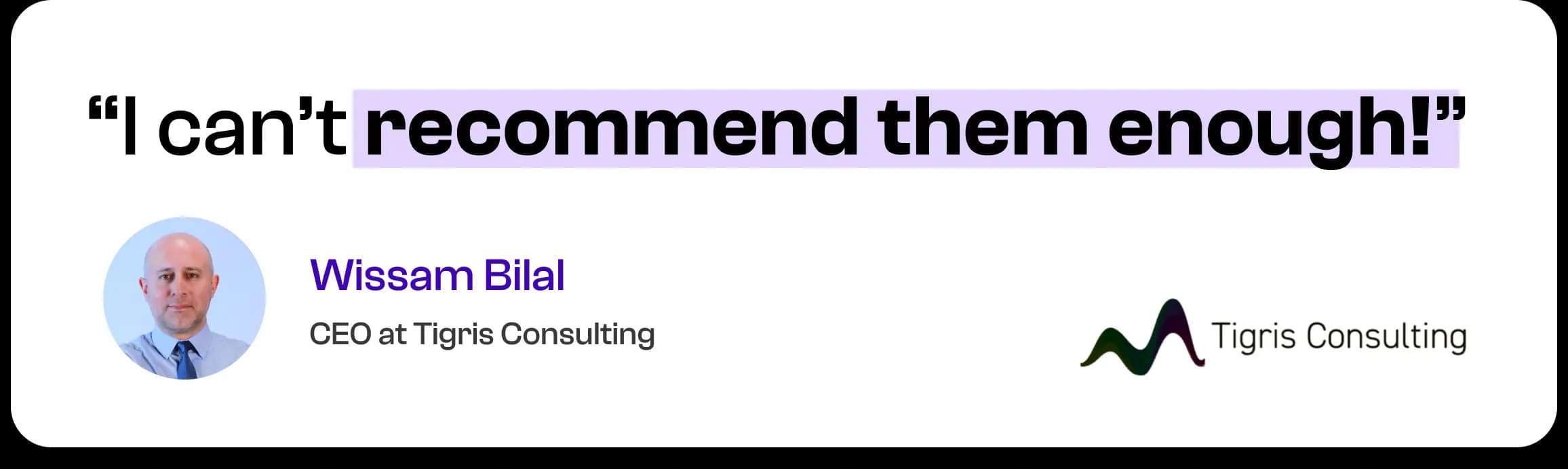 I can't recommend them enough! — Wissam Bilal, CEO at Tigris Consulting